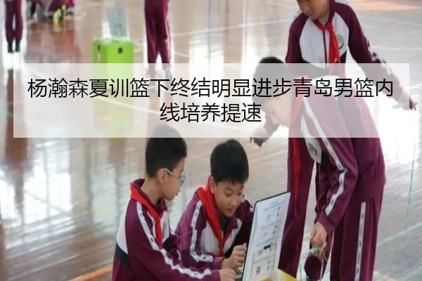 杨瀚森夏训篮下终结明显进步青岛男篮内线培养提速