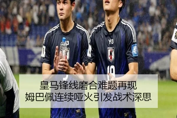 皇马锋线磨合难题再现 姆巴佩连续哑火引发战术深思